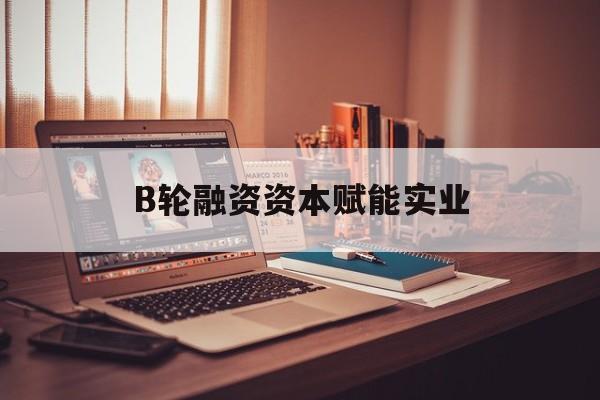 玉溪市B轮融资资本赋能实业(b轮融资公司值得工作吗)