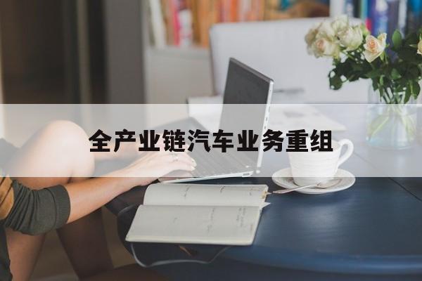 玉溪市全产业链汽车业务重组(全产业链汽车业务重组的意义)